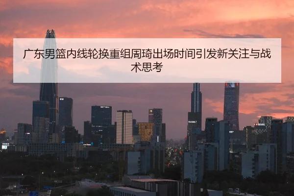 广东男篮内线轮换重组周琦出场时间引发新关注与战术思考