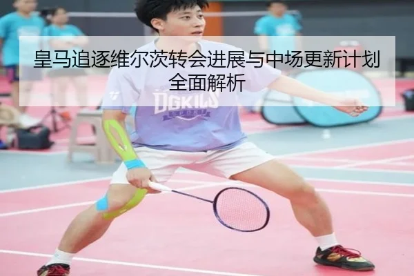 皇马追逐维尔茨转会进展与中场更新计划全面解析
